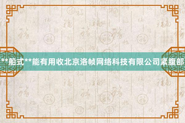 **船式**能有用收北京洛帧网络科技有限公司紧腹部